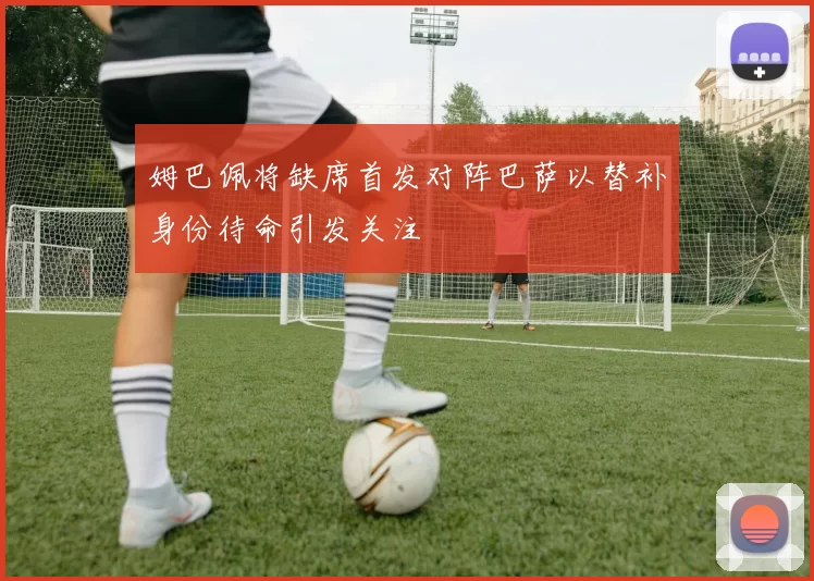 姆巴佩将缺席首发对阵巴萨以替补身份待命引发关注