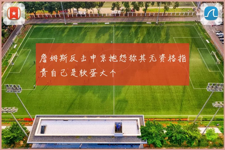 詹姆斯反击申京抱怨称其无资格指责自己是软蛋大个