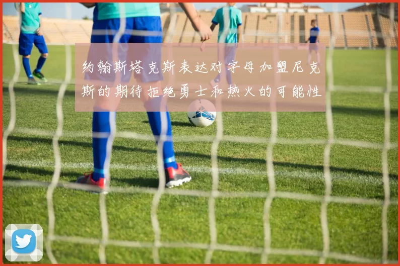 约翰斯塔克斯表达对字母加盟尼克斯的期待拒绝勇士和热火的可能性