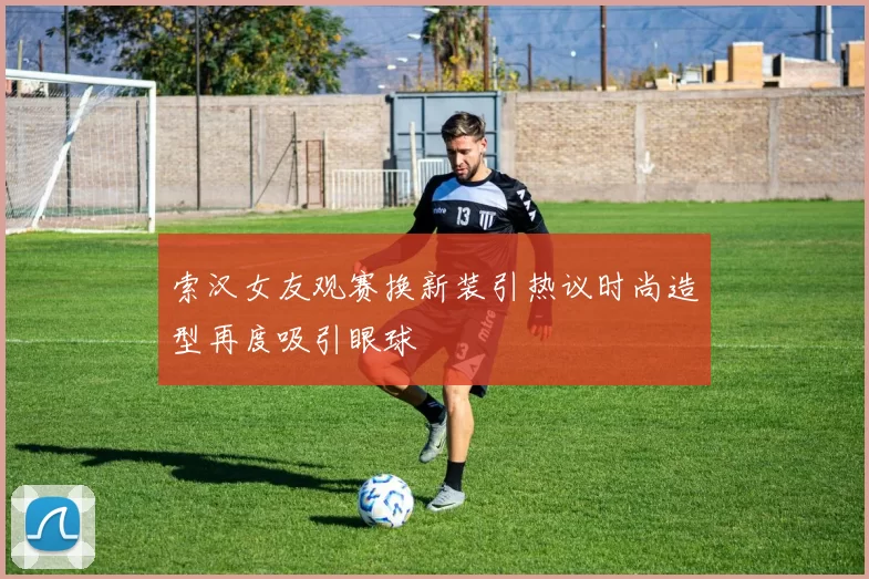 索汉女友观赛换新装引热议时尚造型再度吸引眼球