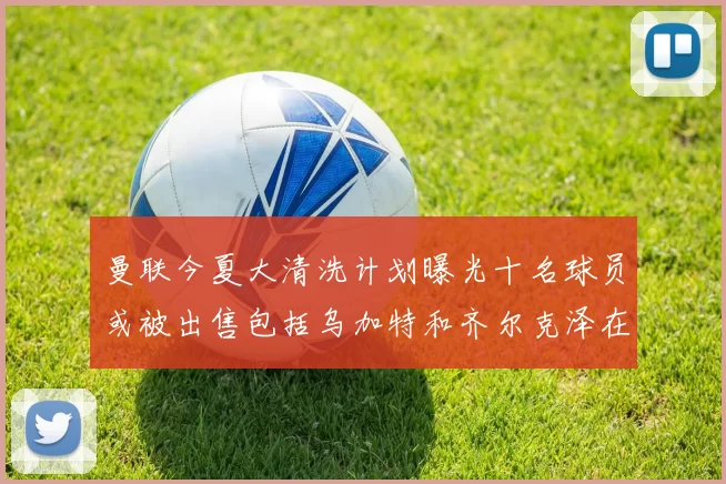 曼联今夏大清洗计划曝光十名球员或被出售包括乌加特和齐尔克泽在内