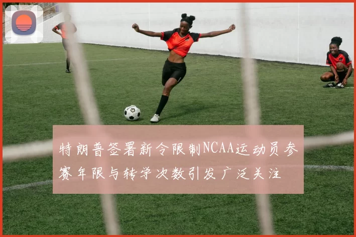 特朗普签署新令限制NCAA运动员参赛年限与转学次数引发广泛关注
