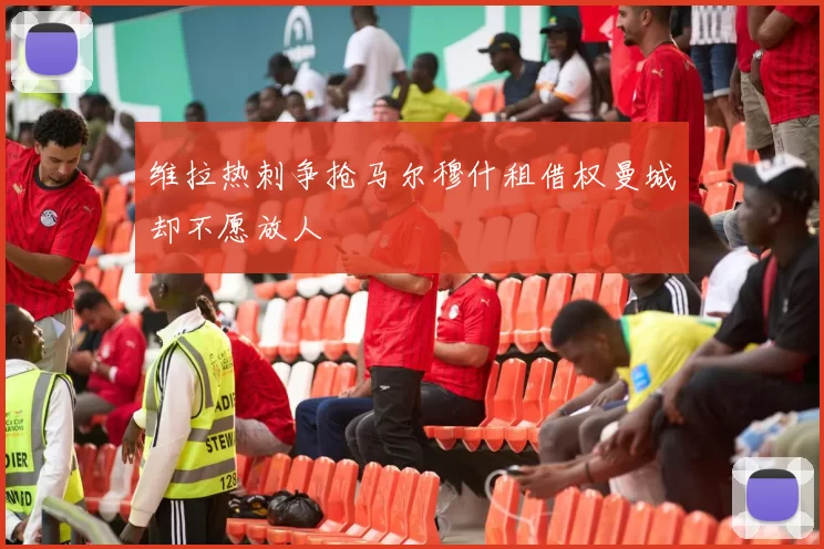 维拉热刺争抢马尔穆什租借权曼城却不愿放人