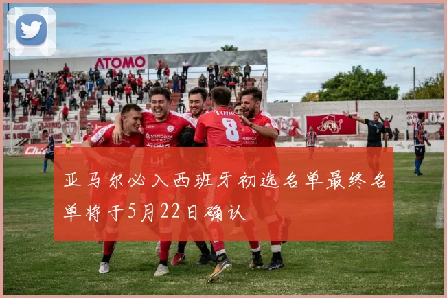 亚马尔必入西班牙初选名单最终名单将于5月22日确认