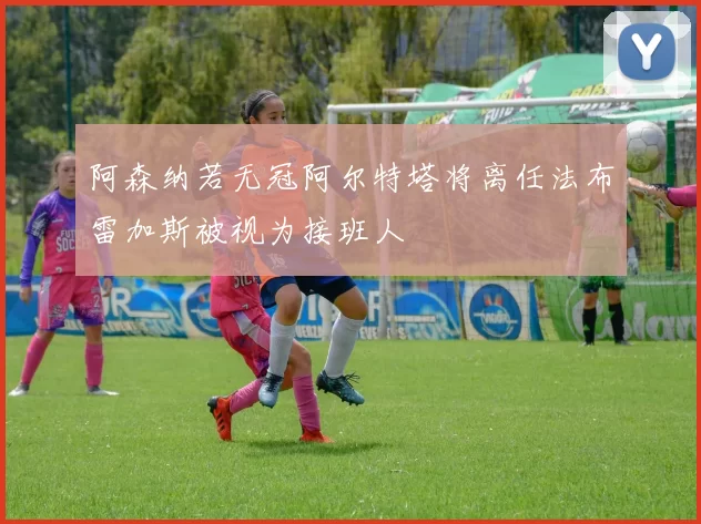阿森纳若无冠阿尔特塔将离任法布雷加斯被视为接班人