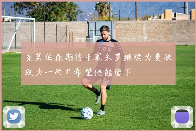 克莱伯森期待卡塞米罗继续为曼联效力一两年希望他能留下