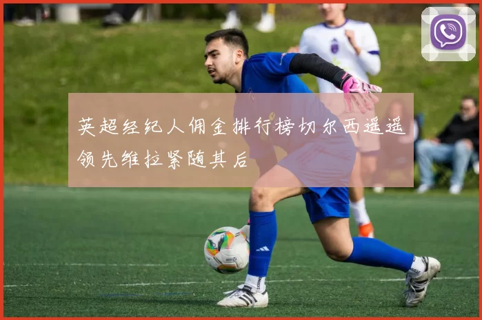 英超经纪人佣金排行榜切尔西遥遥领先维拉紧随其后