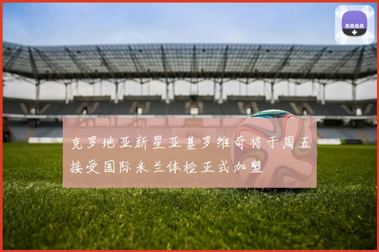 克罗地亚新星亚基罗维奇将于周五接受国际米兰体检正式加盟