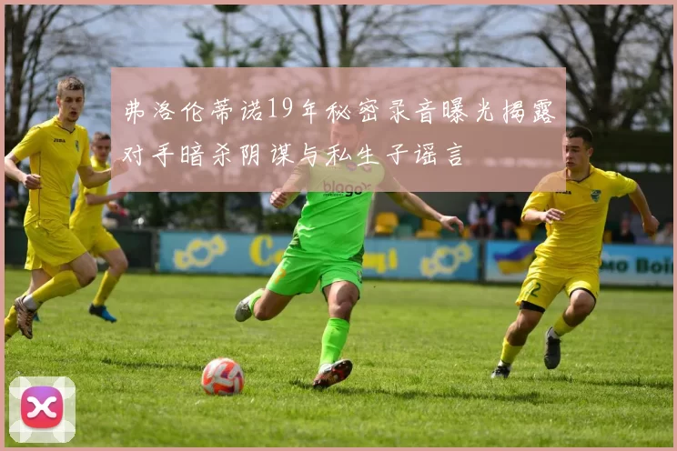 弗洛伦蒂诺19年秘密录音曝光揭露对手暗杀阴谋与私生子谣言