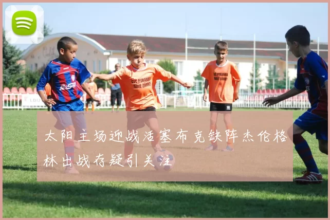 太阳主场迎战活塞布克缺阵杰伦格林出战存疑引关注