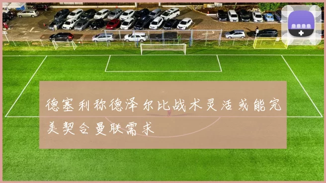 德塞利称德泽尔比战术灵活或能完美契合曼联需求