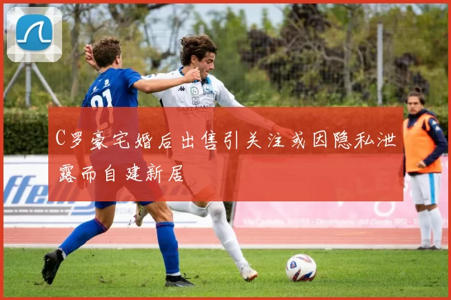 C罗豪宅婚后出售引关注或因隐私泄露而自建新居