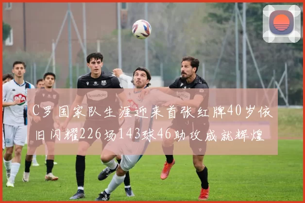C罗国家队生涯迎来首张红牌40岁依旧闪耀226场143球46助攻成就辉煌