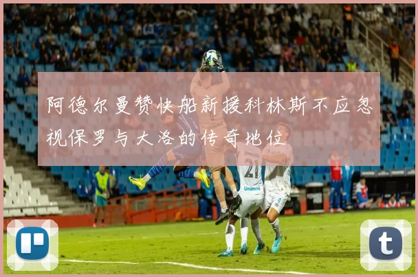 阿德尔曼赞快船新援科林斯不应忽视保罗与大洛的传奇地位