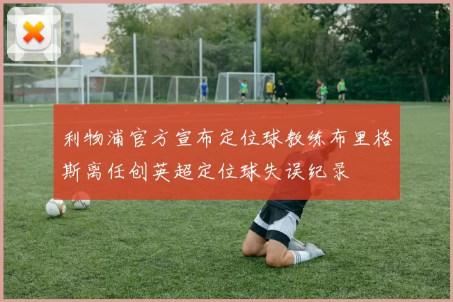 利物浦官方宣布定位球教练布里格斯离任创英超定位球失误纪录