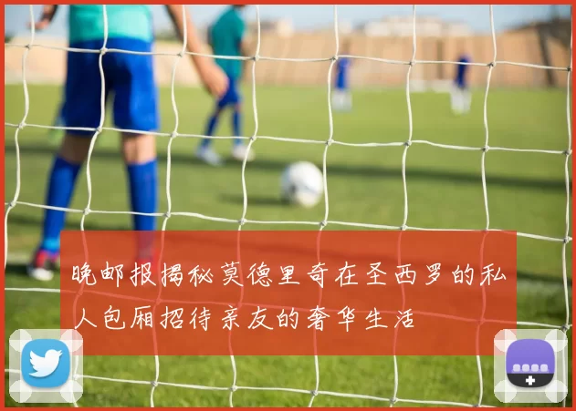 晚邮报揭秘莫德里奇在圣西罗的私人包厢招待亲友的奢华生活